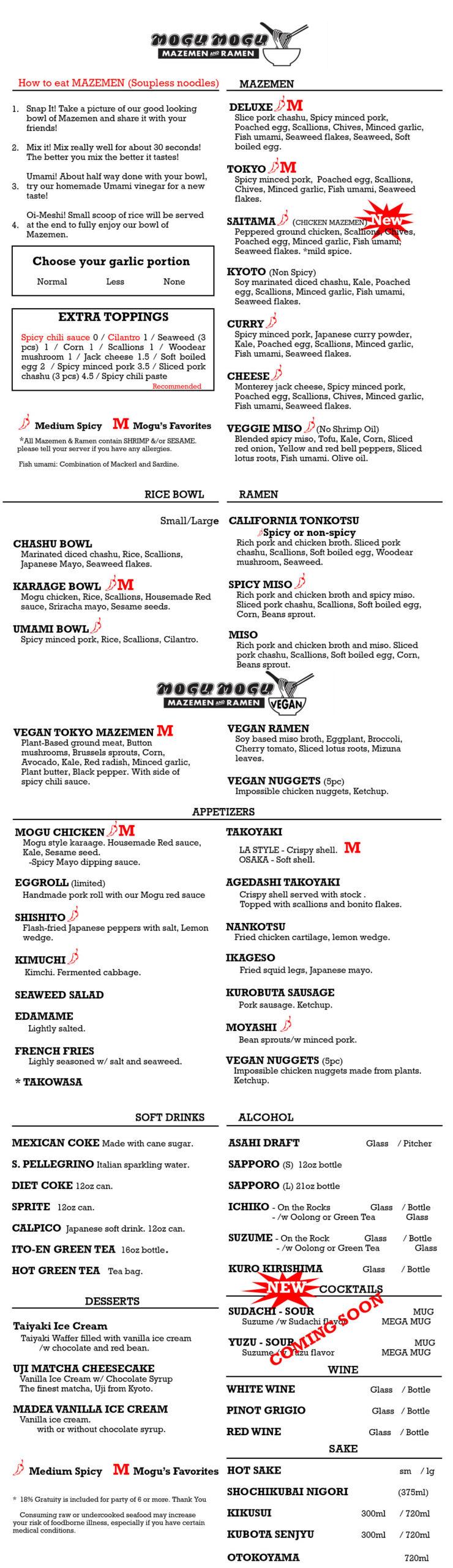 How to Eat MAZEMEN (Soupless noodles)<br>
	1.	Snap it! Take a picture of your good looking bowl of Mazemen and share it with your friends!<br>
	2.	Mix it! Mix really well for about 30 seconds! The better you mix the better it tastes!<br>
	3.	Umami! About halfway done with your bowl, try our homemade Umami vinegar for a new taste!<br>
	4.	Oi-Meshi! Small scoop of rice will be served at the end to fully enjoy your bowl of Mazemen.
<p>⸻</p>
<p>MAZEMEN<br>
	•	DELUXE (M)<br>
Slice pork chashu, Spicy minced pork, Poached egg, Scallions, Chives, Minced garlic, Fish umami, Seaweed flakes, Seaweed, Soft boiled egg.<br>
	•	TOKYO (M)<br>
Spicy minced pork, Poached egg, Scallions, Chives, Minced garlic, Fish umami, Seaweed flakes.<br>
	•	SAITAMA (NEW)<br>
Peppered ground chicken, Scallions, Chives, Poached egg, Minced garlic, Fish umami, Seaweed flakes. Mild spice.<br>
	•	KYOTO (Non-Spicy)<br>
Soy marinated diced chashu, Kale, Poached egg, Scallions, Minced garlic, Fish umami, Seaweed flakes.<br>
	•	CURRY<br>
Spicy minced pork, Japanese curry powder, Scallions, Minced garlic, Fish umami, Seaweed flakes.<br>
	•	CHEESE<br>
Spicy minced pork, Seaweed, Minced pork, Cheese, Poached egg, Scallions, Minced garlic, Fish umami.<br>
	•	VEGGIE MISO (No Shrimp Oil)<br>
Blended spicy miso, Tofu, Kale, Corn, Sliced red onion, Yellow and red bell peppers, Sliced lotus root, Fish umami, Olive oil.</p>
<p>⸻</p>
<p>Garlic Option<br>
	•	Normal / Less / None</p>
<p>⸻</p>
<p>EXTRA TOPPINGS<br>
Spicy chili sauce 0<br>
Cilantro 1.5<br>
Seaweed (3 pieces) 1<br>
Corn 1.5<br>
Scallions 1<br>
Wood ear mushrooms 1.5<br>
Jack cheese 1.5<br>
Soft boiled egg 2<br>
Spicy minced pork 3.5<br>
Sliced pork chashu (3 pcs) 5</p>
<p>⸻</p>
<p>RICE BOWL<br>
	•	CHASHU BOWL<br>
Marinated diced chashu, Rice, Scallions, Japanese Mayo, Seaweed flakes.<br>
	•	KARAAGE BOWL (M)<br>
Mogu chicken, Rice, Scallions, Homemade Red sauce, Sriracha mayo, Sesame seeds.<br>
	•	UMAMI BOWL (M)<br>
Spicy minced pork, Rice, Scallions, Cilantro.</p>
<p>⸻</p>
<p>RAMEN<br>
	•	CALIFORNIA TONKOTSU<br>
(Spicy or non-spicy)<br>
Rich pork and chicken broth, Sliced pork chashu, Scallions, Soft boiled egg, Wood ear mushroom, Seaweed.<br>
	•	SPICY MISO (M)<br>
Rich pork and chicken broth and spicy miso. Sliced pork chashu, Scallions, Soft boiled egg, Corn, Bean sprouts.<br>
	•	MISO<br>
Rich pork and chicken broth and miso. Sliced pork chashu, Scallions, Soft boiled egg, Corn, Bean sprouts.</p>
<p>⸻</p>
<p>VEGAN<br>
	•	VEGAN TOKYO MAZEMEN (M)<br>
Plant-Based ground meat, Button mushrooms, Corn, Tofu, Seaweed flakes, Red radish, Minced garlic, Plant-based chili pepper.<br>
	•	VEGAN RAMEN<br>
Soy based miso broth, Eggplant, Broccoli, Corn, Bean sprouts, Tofu, Lotus root, Mizuna leaf.<br>
	•	VEGAN NUGGETS (5pcs)<br>
Impossible chicken nuggets made from plants. Ketchup.</p>
<p>⸻</p>
<p>APPETIZERS<br>
	•	MOGU CHICKEN (M)<br>
Mogu style karaage. Homemade Red sauce, Kale, Sesame seed. Spicy Mayo dipping sauce.<br>
	•	GYOZA (5pcs)<br>
Pan fried pork and chicken dumplings. Dipping sauce with sesame oil and vinegar.<br>
	•	SHISHITO<br>
Flash-fried Japanese peppers with salt, Lemon wedge.<br>
	•	KIMCHI<br>
Fermented cabbage, Korean chili powder.<br>
	•	SEAWEED SALAD<br>
Lightly salted.<br>
	•	EDAMAME<br>
Lightly salted.<br>
	•	MOYASHI (M)<br>
Bean sprouts with minced pork.<br>
	•	NANKOTSU<br>
Fried chicken cartilage, Lemon wedge.<br>
	•	FRENCH FRIES<br>
Lightly seasoned with salt and seaweed.<br>
	•	TAKOWASA<br>
Raw octopus with wasabi.</p>
<p>⸻</p>
<p>SOFT DRINKS<br>
	•	MEXICAN COKE (500ml)<br>
	•	DIET COKE (12oz)<br>
	•	SPRITE (12oz)<br>
	•	CALPICO (Japanese soft drink, 12oz)<br>
	•	S. PELLEGRINO (Italian sparkling water)<br>
	•	ITO-EN GREEN TEA (12oz can)<br>
	•	HOT GREEN TEA (bag)</p>
<p>⸻</p>
<p>ALCOHOL</p>
<p>DRAFT<br>
	•	ASAHI<br>
	•	SAPPORO (S)</p>
<p>BOTTLES<br>
	•	SAPPORO (L)<br>
	•	SUZUME Shochu<br>
	•	KURO KIRISHIMA Shochu</p>
<p>COCKTAILS (Coming Soon)<br>
	•	SUDACHI SOUR<br>
	•	YUZU SOUR</p>
<p>WINE<br>
	•	WHITE WINE<br>
	•	PINOT GRIGIO<br>
	•	RED WINE</p>
<p>SAKE<br>
	•	HOT SAKE<br>
	•	SHOCHIKUBAI NIGORI (375ml)<br>
	•	KIKUSUI (300ml / 720ml)<br>
	•	KUBOTA SENJYU (300ml / 720ml)</p>
<p>⸻</p>
<p>DESSERTS<br>
	•	BOBA MOCHI ICE CREAM (1pc / 2pc)<br>
	•	UJI MATCHA CHEESECAKE<br>
	•	MADE WITH VANILLA ICE CREAM